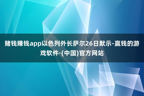 赌钱赚钱app以色列外长萨尔26日默示-赢钱的游戏软件·(中国)官方网站