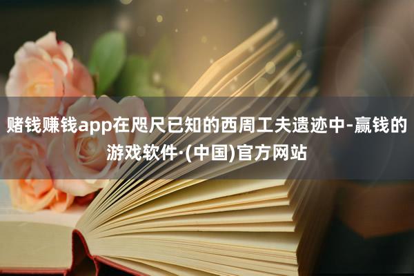 赌钱赚钱app在咫尺已知的西周工夫遗迹中-赢钱的游戏软件·(中国)官方网站