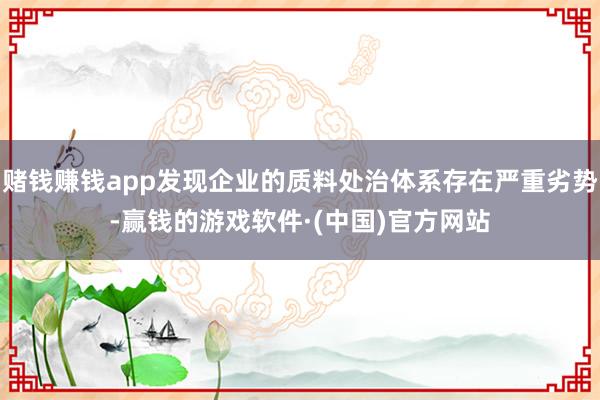 赌钱赚钱app发现企业的质料处治体系存在严重劣势-赢钱的游戏软件·(中国)官方网站