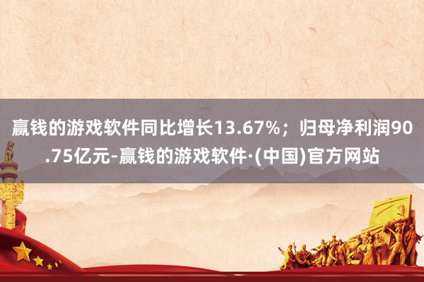 赢钱的游戏软件同比增长13.67%；归母净利润90.75亿元-赢钱的游戏软件·(中国)官方网站