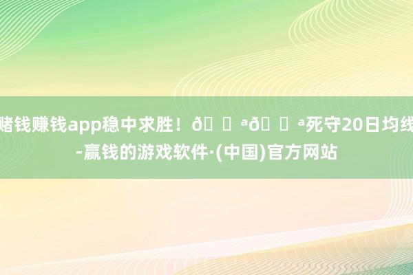 赌钱赚钱app稳中求胜!💪💪死守20日均线-赢钱的游戏软件·(中国)官方网站