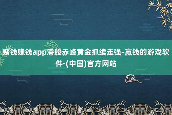 赌钱赚钱app港股赤峰黄金抓续走强-赢钱的游戏软件·(中国)官方网站