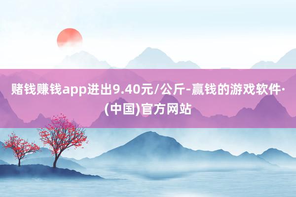 赌钱赚钱app进出9.40元/公斤-赢钱的游戏软件·(中国)官方网站