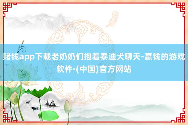 赌钱app下载老奶奶们抱着泰迪犬聊天-赢钱的游戏软件·(中国)官方网站