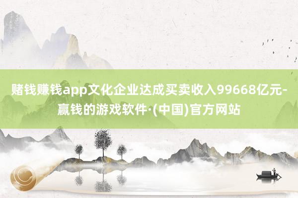 赌钱赚钱app文化企业达成买卖收入99668亿元-赢钱的游戏软件·(中国)官方网站
