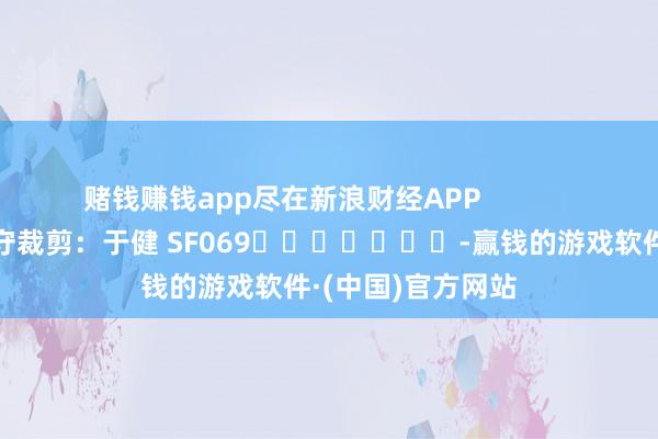赌钱赚钱app尽在新浪财经APP            						职守裁剪：于健 SF069							-赢钱的游戏软件·(中国)官方网站