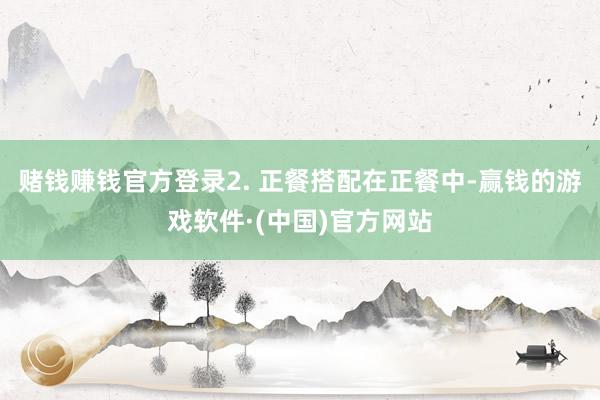 赌钱赚钱官方登录2. 正餐搭配在正餐中-赢钱的游戏软件·(中国)官方网站