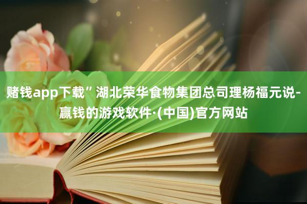 赌钱app下载”湖北荣华食物集团总司理杨福元说-赢钱的游戏软件·(中国)官方网站