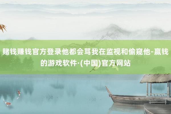 赌钱赚钱官方登录他都会骂我在监视和偷窥他-赢钱的游戏软件·(中国)官方网站