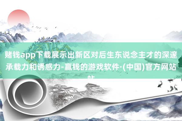 赌钱app下载展示出新区对后生东说念主才的深邃承载力和诱惑力-赢钱的游戏软件·(中国)官方网站