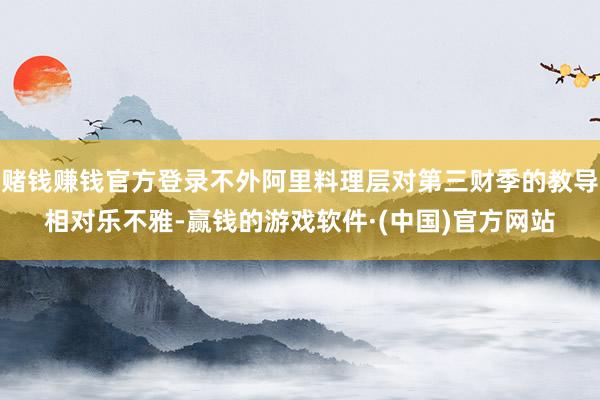 赌钱赚钱官方登录不外阿里料理层对第三财季的教导相对乐不雅-赢钱的游戏软件·(中国)官方网站