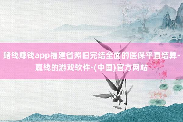 赌钱赚钱app福建省照旧完结全面的医保平直结算-赢钱的游戏软件·(中国)官方网站