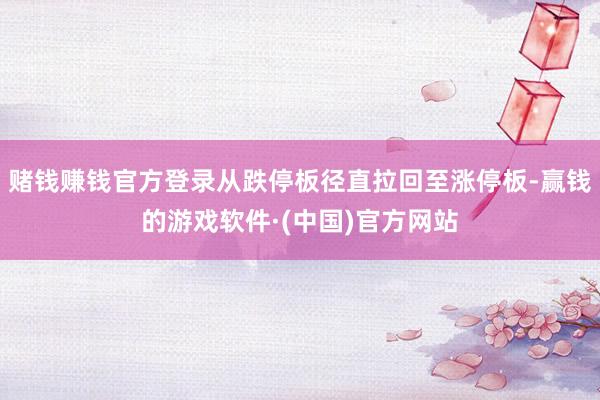 赌钱赚钱官方登录从跌停板径直拉回至涨停板-赢钱的游戏软件·(中国)官方网站