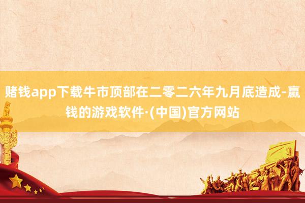 赌钱app下载牛市顶部在二零二六年九月底造成-赢钱的游戏软件·(中国)官方网站