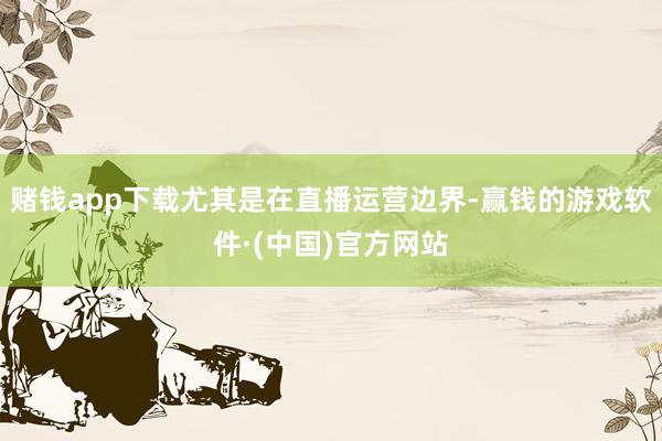 赌钱app下载尤其是在直播运营边界-赢钱的游戏软件·(中国)官方网站