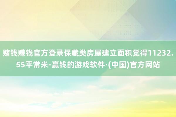 赌钱赚钱官方登录保藏类房屋建立面积觉得11232.55平常米-赢钱的游戏软件·(中国)官方网站