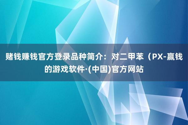 赌钱赚钱官方登录品种简介：对二甲苯（PX-赢钱的游戏软件·(中国)官方网站