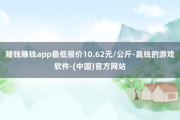 赌钱赚钱app最低报价10.62元/公斤-赢钱的游戏软件·(中国)官方网站