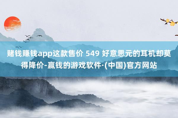 赌钱赚钱app这款售价 549 好意思元的耳机却莫得降价-赢钱的游戏软件·(中国)官方网站