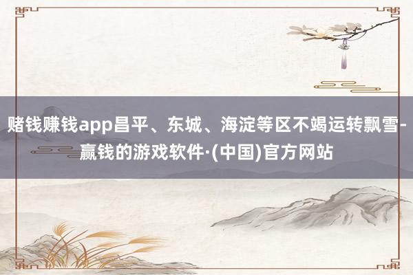 赌钱赚钱app昌平、东城、海淀等区不竭运转飘雪-赢钱的游戏软件·(中国)官方网站