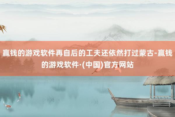 赢钱的游戏软件再自后的工夫还依然打过蒙古-赢钱的游戏软件·(中国)官方网站