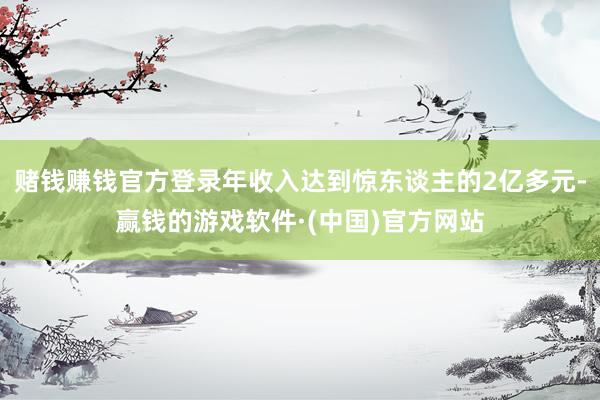 赌钱赚钱官方登录年收入达到惊东谈主的2亿多元-赢钱的游戏软件·(中国)官方网站