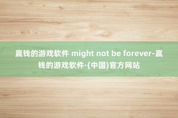 赢钱的游戏软件 might not be forever-赢钱的游戏软件·(中国)官方网站