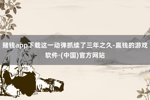 赌钱app下载这一动弹抓续了三年之久-赢钱的游戏软件·(中国)官方网站