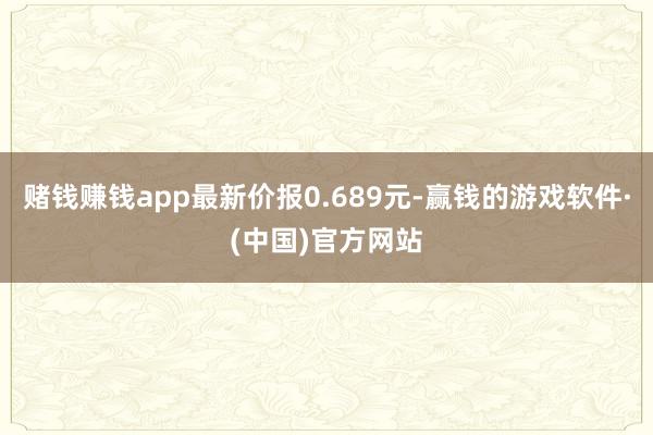 赌钱赚钱app最新价报0.689元-赢钱的游戏软件·(中国)官方网站