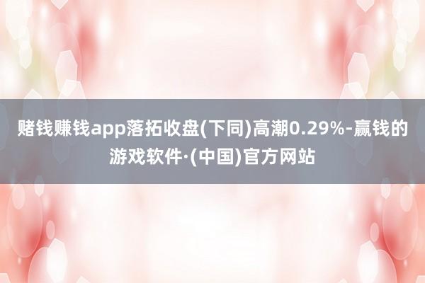 赌钱赚钱app落拓收盘(下同)高潮0.29%-赢钱的游戏软件·(中国)官方网站