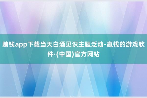 赌钱app下载当天白酒见识主题泛动-赢钱的游戏软件·(中国)官方网站
