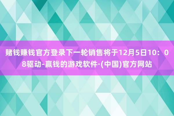 赌钱赚钱官方登录下一轮销售将于12月5日10：08驱动-赢钱的游戏软件·(中国)官方网站