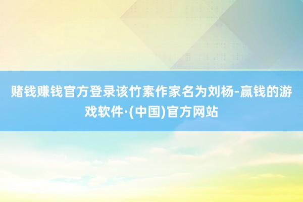 赌钱赚钱官方登录　　该竹素作家名为刘杨-赢钱的游戏软件·(中国)官方网站