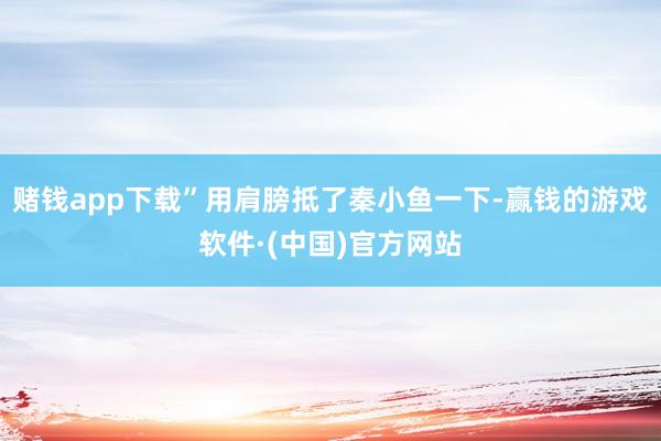 赌钱app下载”用肩膀抵了秦小鱼一下-赢钱的游戏软件·(中国)官方网站