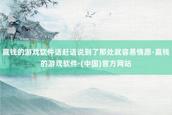 赢钱的游戏软件话赶话说到了那处就容易情愿-赢钱的游戏软件·(中国)官方网站