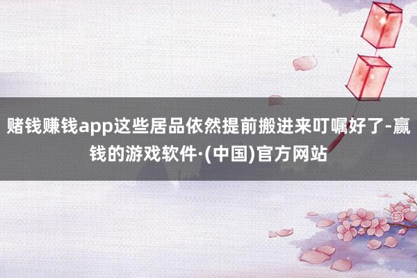 赌钱赚钱app这些居品依然提前搬进来叮嘱好了-赢钱的游戏软件·(中国)官方网站