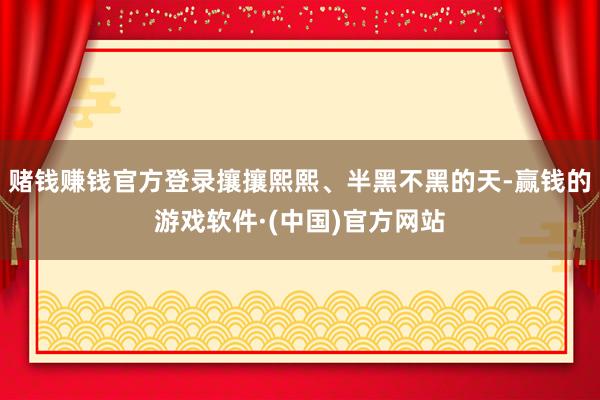 赌钱赚钱官方登录攘攘熙熙、半黑不黑的天-赢钱的游戏软件·(中国)官方网站