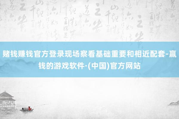 赌钱赚钱官方登录现场察看基础重要和相近配套-赢钱的游戏软件·(中国)官方网站