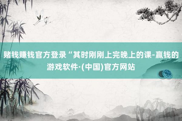 赌钱赚钱官方登录“其时刚刚上完晚上的课-赢钱的游戏软件·(中国)官方网站