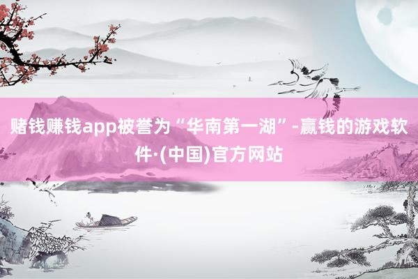 赌钱赚钱app被誉为“华南第一湖”-赢钱的游戏软件·(中国)官方网站