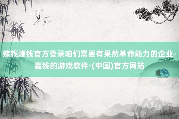 赌钱赚钱官方登录咱们需要有果然革命能力的企业-赢钱的游戏软件·(中国)官方网站