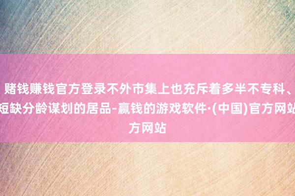 赌钱赚钱官方登录不外市集上也充斥着多半不专科、短缺分龄谋划的居品-赢钱的游戏软件·(中国)官方网站