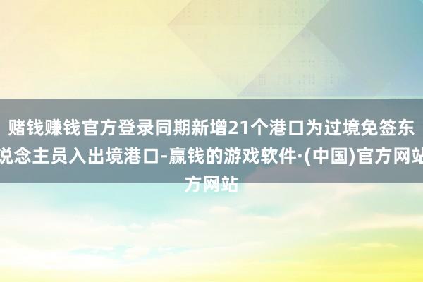 赌钱赚钱官方登录同期新增21个港口为过境免签东说念主员入出境港口-赢钱的游戏软件·(中国)官方网站