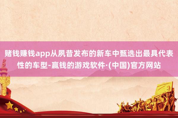 赌钱赚钱app从夙昔发布的新车中甄选出最具代表性的车型-赢钱的游戏软件·(中国)官方网站