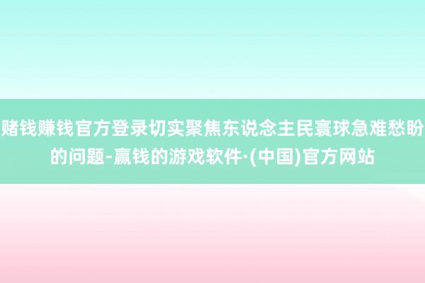 赌钱赚钱官方登录切实聚焦东说念主民寰球急难愁盼的问题-赢钱的游戏软件·(中国)官方网站