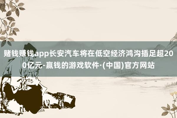 赌钱赚钱app长安汽车将在低空经济鸿沟插足超200亿元-赢钱的游戏软件·(中国)官方网站