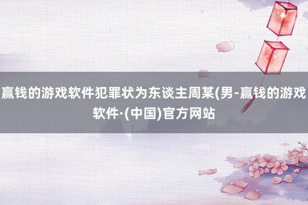 赢钱的游戏软件犯罪状为东谈主周某(男-赢钱的游戏软件·(中国)官方网站