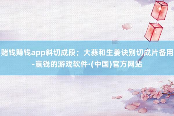 赌钱赚钱app斜切成段；大蒜和生姜诀别切成片备用-赢钱的游戏软件·(中国)官方网站