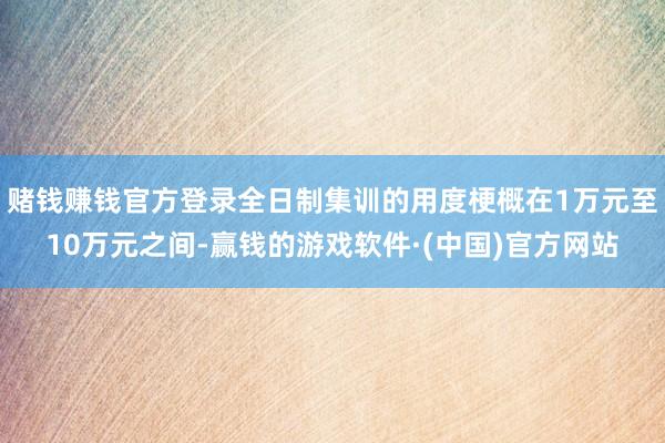 赌钱赚钱官方登录全日制集训的用度梗概在1万元至10万元之间-赢钱的游戏软件·(中国)官方网站
