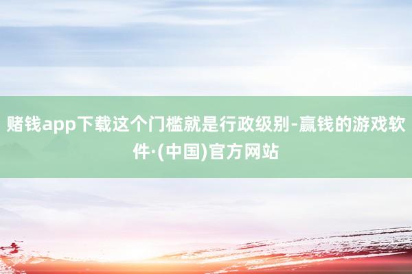 赌钱app下载这个门槛就是行政级别-赢钱的游戏软件·(中国)官方网站